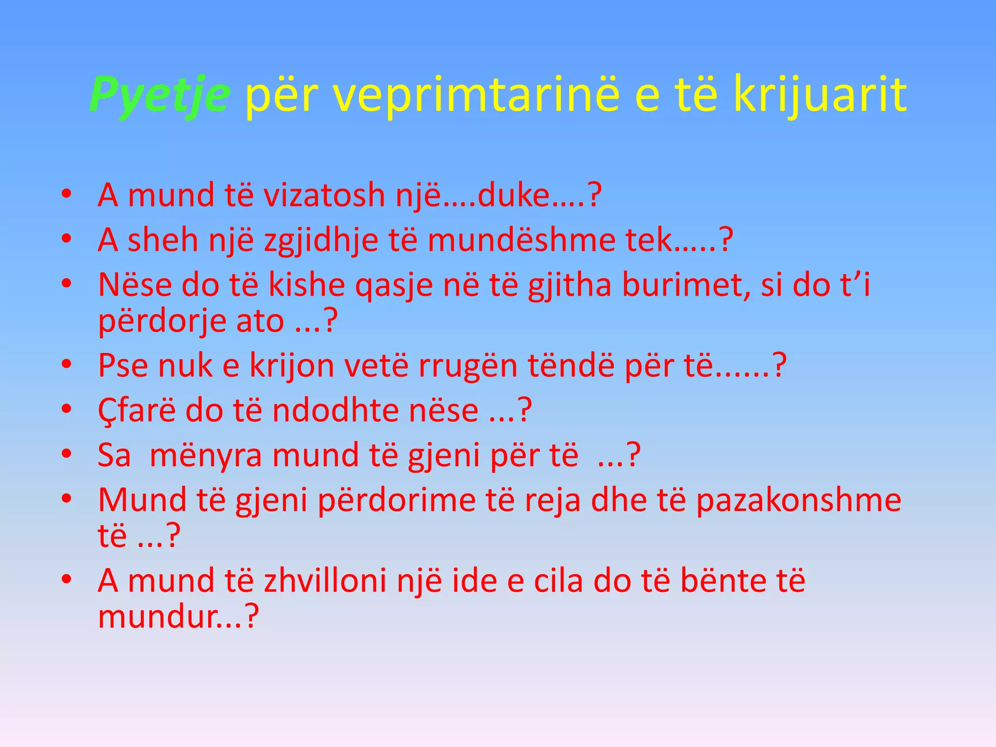 Pyetje për veprimtarinë e të krijuarit
• A mund të vizatosh një….duke….?
• A sheh një zgjidhje të mundëshme tek…..?
• Nëse do të kishe qasje në të gjitha burimet, si do t’i
përdorje ato ...?
• Pse nuk e krijon vetë rrugën tëndë për të......?
• Çfarë do të ndodhte nëse ...?
• Sa mënyra mund të gjeni për të ...?
• Mund të gjeni përdorime të reja dhe të pazakonshme
të ...?
• A mund të zhvilloni një ide e cila do të bënte të
mundur...?
 