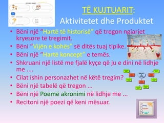 TË KUJTUARIT:
Aktivitetet dhe Produktet
• Bëni një “Hartë të historisë” që tregon ngjarjet
kryesore të tregimit.
• Bëni “Vijën e kohës” së ditës tuaj tipike.
• Bëni një “Hartë koncept” e temës.
• Shkruani një listë me fjalë kyçe që ju e dini në lidhje
me ....
• Cilat ishin personazhet në këtë tregim?
• Bëni një tabelë që tregon ...
• Bëni një Poemë akronimi në lidhje me ...
• Recitoni një poezi që keni mësuar.
 