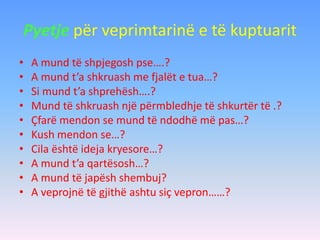 Pyetje për veprimtarinë e të kuptuarit
• A mund të shpjegosh pse….?
• A mund t’a shkruash me fjalët e tua…?
• Si mund t’a shprehësh….?
• Mund të shkruash një përmbledhje të shkurtër të .?
• Çfarë mendon se mund të ndodhë më pas…?
• Kush mendon se…?
• Cila është ideja kryesore…?
• A mund t’a qartësosh…?
• A mund të japësh shembuj?
• A veprojnë të gjithë ashtu siç vepron……?
 