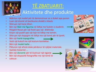 TË ZBATUARIT:
Aktivitete dhe produkte
• Ndërton një model për të demonstruar se si duket apo punon
• Luan një dramë së bashkume shokët e klasës
• Shkruan një hyrje ditari.
• Bën një libër me figurina në lidhje me fushën e studimit.
• Përgatit ftesat për një festë apo një ditëlindje
• Krijon një pazëll apo një lojë në lidhje me temën.
• Shkruan një shpjegim në lidhje me një temë për të tjerët.
• Bën një hartë topografike.
• Vesh një kukull me një kostum kombëtar.
• Bëni një model balte ...
• Pikturon një afresk duke përdorur të njëjtat materiale.
• Vazhdo historinë ...
• Bën një dioramë për të ilustruar një ngjarje
• Bën një ekspozitë fotografike me një temë të
• caktuar.
 