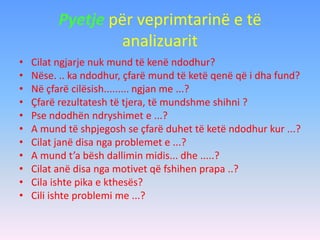 Pyetje për veprimtarinë e të
analizuarit
• Cilat ngjarje nuk mund të kenë ndodhur?
• Nëse. .. ka ndodhur, çfarë mund të ketë qenë që i dha fund?
• Në çfarë cilësish......... ngjan me ...?
• Çfarë rezultatesh të tjera, të mundshme shihni ?
• Pse ndodhën ndryshimet e ...?
• A mund të shpjegosh se çfarë duhet të ketë ndodhur kur ...?
• Cilat janë disa nga problemet e ...?
• A mund t’a bësh dallimin midis... dhe .....?
• Cilat anë disa nga motivet që fshihen prapa ..?
• Cila ishte pika e kthesës?
• Cili ishte problemi me ...?
 