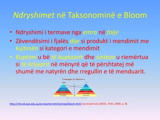 Ndryshimet në Taksonominë e Bloom
• Ndryshimi i termave nga emra në folje
• Zëvendësimi i fjalës dije si produkt i mendimit me
kujtesën si kategori e mendimit
• Kuptimi u bë të kuptuarit dhe sinteza u riemërtua
si të krijuarit në mënyrë që të përshtatej më
shumë me natyrën dhe rregullin e të menduarit.
http://rite.ed.qut.edu.au/oz-teachernet/training/bloom.html (accessed July 2003) ; Pohl, 2000, p. 8)
 