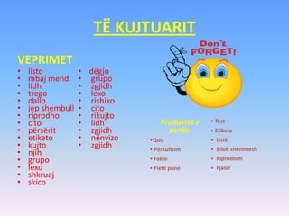 TË KUJTUARIT
VEPRIMET
• listo
• mbaj mend
• lidh
• trego
• dallo
• jep shembull
• riprodho
• cito
• përsërit
• etiketo
• kujto
• njih
• grupo
• lexo
• shkruaj
• skico
• dëgjo
• grupo
• zgjidh
• lexo
• rishiko
• cito
• rikujto
• lidh
• zgjidh
• nënvizo
• zgjidh
Produktet e
punës:
•Quiz
• Përkufizim
• Fakte
• Fletë pune
• Test
• Etiketa
• Listë
• Bllok shënimesh
• Riprodhim
• Fjalor
 