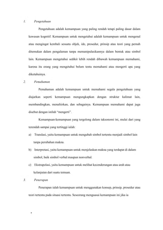 10
1. Pengetahuan
Pengetahuan adalah kemampuan yang paling rendah tetapi paling dasar dalam
kawasan kognitif. Kemampuan untuk mengetahui adalah kemampuan untuk mengenal
atau mengingat kembali sesuatu objek, ide, prosedur, prinsip atau teori yang pernah
ditemukan dalam pengalaman tanpa memanipulasikannya dalam bentuk atau simbol
lain. Kemampuan mengetahui sedikit lebih rendah dibawah kemampuan memahami,
karena itu orang yang mengetahui belum tentu memahami atau mengerti apa yang
diketahuinya.
2. Pemahaman
Pemahaman adalah kemampuan untuk memahami segala pengetahuan yang
diajarkan seperti kemampuan mengungkapkan dengan struktur kalimat lain,
membandingkan, menafsirkan, dan sebagainya. Kemampuan memahami dapat juga
disebut dengan istilah “mengerti”.
Kemampuan-kemampuan yang tergolong dalam taksonomi ini, mulai dari yang
terendah sampai yang tertinggi ialah:
a) Translasi, yaitu kemampuan untuk mengubah simbol tertentu menjadi simbol lain
tanpa perubahan makna.
b) Interpretasi, yaitu kemampuan untuk menjelaskan makna yang terdapat di dalam
simbol, baik simbol verbal maupun nonverbal.
c) Ekstrapolasi, yaitu kemampuan untuk melihat kecenderungan atau arah atau
kelanjutan dari suatu temuan.
3. Penerapan
Penerapan ialah kemampuan untuk menggunakan konsep, prinsip, prosedur atau
teori tertentu pada situasi tertentu. Seseorang menguasai kemampuan ini jika ia
 