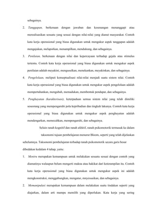 sebagainya.
2. Tanggapan, berkenaan dengan jawaban dan kesenangan menanggapi atau
merealisasikan sesuatu yang sesuai dengan nilai-nilai yang dianut masyarakat. Contoh
kata kerja operasional yang biasa digunakan untuk mengukur aspek tanggapan adalah
mengajukan, melaporkan, menampilkan, mendukung, dan sebagainya.
3. Penilaian, berkenaan dengan nilai dan kepercayaan terhadap gejala atau stimulus
tertentu. Contoh kata kerja operasional yang biasa digunakan untuk mengukur aspek
penilaian adalah meyakini, mengusulkan, menekankan, meyakinkan, dan sebagainya.
4. Pengelolaan, meliputi konseptualisasi nilai-nilai menjadi suatu sistem nilai. Contoh
kata kerja operasional yang biasa digunakan untuk mengukur aspek pengelolaan adalah
mempertahankan, mengubah, memadukan, membentuk pendapat, dan sebagainya.
5. Penghayatan (karakterisasi), keterpaduan semua sistem nilai yang telah dimiliki
seseorang yang mempengaruhi pola kepribadian dan tingkah lakunya. Contoh kata kerja
operasional yang biasa digunakan untuk mengukur aspek penghayatan adalah
mendengarkan, memecahkan, mempengaruhi, dan sebagainya.
Selain ranah kognitif dan ranah afektif, ranah psikomotorik termasuk ke dalam
taksonomi tujuan pembelajaran menurut Bloom, seperti yang telah dijelaskan
sebelumnya. Taksonomi pembelajaran terhadap ranah psikomotorik secara garis besar
dibedakan kedalam 4 tahap, yaitu:
1. Meniru merupakan kemampuan untuk melakukan sesuatu sesuai dengan contoh yang
diamatinya walaupun belum mengerti makna atau hakikat dari keterampilan itu. Contoh
kata kerja operasional yang biasa digunakan untuk mengukur aspek ini adalah
mengkonstruksi, menggabungkan, mengatur, mnyesuaikan, dan sebagainya.
2. Memanipulasi merupakan kemampuan dalam melakukan suatu tindakan seperti yang
diajarkan, dalam arti mampu memilih yang diperlukan. Kata kerja yang sering
 
