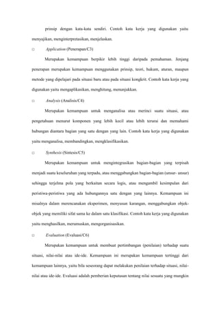 prinsip dengan kata-kata sendiri. Contoh kata kerja yang digunakan yaitu
menyajikan, menginterpretasikan, menjelaskan.
□ Application (Penerapan/C3)
Merupakan kemampuan berpikir lebih tinggi daripada pemahaman. Jenjang
penerapan merupakan kemampuan menggunakan prinsip, teori, hukum, aturan, maupun
metode yang dipelajari pada situasi baru atau pada situasi kongkrit. Contoh kata kerja yang
digunakan yaitu mengaplikasikan, menghitung, menunjukkan.
□ Analysis (Analisis/C4)
Merupakan kemampuan untuk menganalisa atau merinci suatu situasi, atau
pengetahuan menurut komponen yang lebih kecil atau lebih terurai dan memahami
hubungan diantara bagian yang satu dengan yang lain. Contoh kata kerja yang digunakan
yaitu menganalisa, membandingkan, mengklasifikasikan.
□ Synthesis (Sintesis/C5)
Merupakan kemampuan untuk mengintegrasikan bagian-bagian yang terpisah
menjadi suatu keseluruhan yang terpadu, atau menggabungkan bagian-bagian (unsur- unsur)
sehingga terjelma pola yang berkaitan secara logis, atau mengambil kesimpulan dari
peristiwa-peristiwa yang ada hubungannya satu dengan yang lainnya. Kemampuan ini
misalnya dalam merencanakan eksperimen, menyusun karangan, menggabungkan objek-
objek yang memiliki sifat sama ke dalam satu klasifikasi. Contoh kata kerja yang digunakan
yaitu menghasilkan, merumuskan, mengorganisasikan.
□ Evaluation (Evaluasi/C6)
Merupakan kemampuan untuk membuat pertimbangan (penilaian) terhadap suatu
situasi, nilai-nilai atau ide-ide. Kemampuan ini merupakan kemampuan tertinggi dari
kemampuan lainnya, yaitu bila seseorang dapat melakukan penilaian terhadap situasi, nilai-
nilai atau ide-ide. Evaluasi adalah pemberian keputusan tentang nilai sesuatu yang mungkin
 