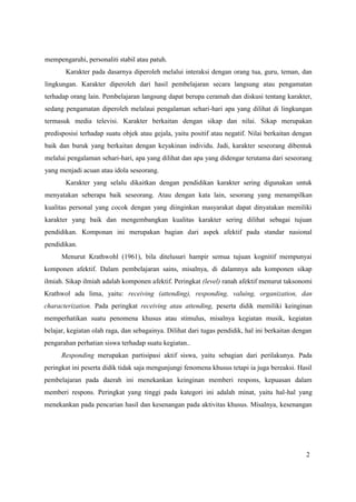 2
mempengaruhi, personaliti stabil atau patuh.
Karakter pada dasarnya diperoleh melalui interaksi dengan orang tua, guru, teman, dan
lingkungan. Karakter diperoleh dari hasil pembelajaran secara langsung atau pengamatan
terhadap orang lain. Pembelajaran langsung dapat berupa ceramah dan diskusi tentang karakter,
sedang pengamatan diperoleh melalaui pengalaman sehari-hari apa yang dilihat di lingkungan
termasuk media televisi. Karakter berkaitan dengan sikap dan nilai. Sikap merupakan
predisposisi terhadap suatu objek atau gejala, yaitu positif atau negatif. Nilai berkaitan dengan
baik dan buruk yang berkaitan dengan keyakinan individu. Jadi, karakter seseorang dibentuk
melalui pengalaman sehari-hari, apa yang dilihat dan apa yang didengar terutama dari seseorang
yang menjadi acuan atau idola seseorang.
Karakter yang selalu dikaitkan dengan pendidikan karakter sering digunakan untuk
menyatakan seberapa baik seseorang. Atau dengan kata lain, sesorang yang menampilkan
kualitas personal yang cocok dengan yang diinginkan masyarakat dapat dinyatakan memiliki
karakter yang baik dan mengembangkan kualitas karakter sering dilihat sebagai tujuan
pendidikan. Komponan ini merupakan bagian dari aspek afektif pada standar nasional
pendidikan.
Menurut Krathwohl (1961), bila ditelusuri hampir semua tujuan kognitif mempunyai
komponen afektif. Dalam pembelajaran sains, misalnya, di dalamnya ada komponen sikap
ilmiah. Sikap ilmiah adalah komponen afektif. Peringkat (level) ranah afektif menurut taksonomi
Krathwol ada lima, yaitu: receiving (attending), responding, valuing, organization, dan
characterization. Pada peringkat receiving atau attending, peserta didik memiliki keinginan
memperhatikan suatu penomena khusus atau stimulus, misalnya kegiatan musik, kegiatan
belajar, kegiatan olah raga, dan sebagainya. Dilihat dari tugas pendidik, hal ini berkaitan dengan
pengarahan perhatian siswa terhadap suatu kegiatan..
Responding merupakan partisipasi aktif siswa, yaitu sebagian dari perilakunya. Pada
peringkat ini peserta didik tidak saja mengunjungi fenomena khusus tetapi ia juga bereaksi. Hasil
pembelajaran pada daerah ini menekankan keinginan memberi respons, kepuasan dalam
memberi respons. Peringkat yang tinggi pada kategori ini adalah minat, yaitu hal-hal yang
menekankan pada pencarian hasil dan kesenangan pada aktivitas khusus. Misalnya, kesenangan
 