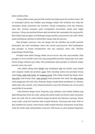 3
dalam membaca buku.
Valuing adalah sesuatu yang memiliki manfaat atau kepercayaan atas manfaat sesuatu. Hal
ini menyangkut pikiran atau tindakan yang dianggap sebagai nilai keyakinan atau sikap dan
menunjukan derajat internalisasi dan komitmen. Derajat rentangannya mulai dari menerima
suatu nilai, misalnya keinginan untuk meningkatkan keterampilan sampai pada tingkat
komitmen. Valuing atau penilaian berbasis pada internalisasi dari seperangkat nilai yang spesifik.
Hasil belajar pada peringkat ini berhubungan dengan perilaku yang konsisten dan stabil. Dalam
tujuan pembelajaran, penilaian ini diklasifikasi sebagai sikap dan apresiasi.
Pada peringkat organisasi, nilai satu dengan nilai lain dikaitkan dan konflik antarnilai
diselesaikan, dan mulai membangun sistem nilai internal yang konsisten. Hasil pembelajaran
pada peringkat ini berupa konseptualisasi nilai atau organisasi sistem nilai. Misalnya
pengembangan filsafat hidup.
Peringkat ranah afektif tertinggi adalah characterization atau nilai yang kompleks. Pada
peringkat ini siswa memiliki sistem nilai yang mengendalikan perilaku sampai pada suatu waktu
tertentu hingga terbentuk gaya hidup. Hasil pembelajaran pada peringkat ini berkaitan dengan
personal, emosi, dan sosial.
Etika adalah cabang utama filsafat yang mempelajari nilai atau kualitas yang menjadi
studi mengenai standar dan penilaian moral. Etika mencakup analisis dan penerapan konsep
seperti benar, salah, baik, buruk, dan tanggung jawab. Etika terbagi menjadi tiga bagian utama:
meta-etika (studi konsep etika), etika normatif (studi penentuan nilai etika), dan etika terapan
(studi penggunaan nilai-nilai etika). Berkaitan dengan masalah dalam pembahasan ini, fokusnya
adalah pada etika normatif, yaitu ketentuan-ketentuan yang telah ditentukan dan norma-norma
yang berlaku di masyarakat.
Etika berkaitan dengan moral. Pengertian yang sederhana, moral adalah tindakan yang
dapat dikategorikan benar atau salah, sedang etika adalah standar atau kriteria untuk menyatakan
benar atau salah. Hal ini selalu berkaitan dengan keyakinan dan kebiasaan seseorang. Namun
sering terjadi, sering kali keyakinan tidak menjadi kebiasaan. Seseorang yakin kalau tertib itu
akan membuat kita nyaman, namun karena sudah menjadi kebiasaan, kenyamanan sering hanya
untuk diri sendiri tanpa memperhatikan orang lain. Oleh karena itu, perlu diajarkan bagaimana
 
