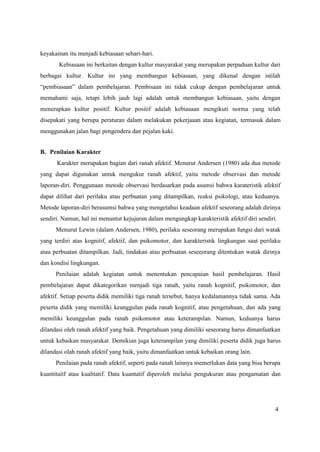4
keyakainan itu menjadi kebiasaan sehari-hari.
Kebiasaan ini berkaitan dengan kultur masyarakat yang merupakan perpaduan kultur dari
berbagai kultur. Kultur ini yang membangun kebiasaan, yang dikenal dengan istilah
“pembiasaan” dalam pembelajaran. Pembisaan ini tidak cukup dengan pembelajaran untuk
memahami saja, tetapi lebih jauh lagi adalah untuk membangun kebiasaan, yaitu dengan
menerapkan kultur positif. Kultur positif adalah kebiasaan mengikuti norma yang telah
disepakati yang berupa peraturan dalam melakukan pekerjaaan atau kegiatan, termasuk dalam
menggunakan jalan bagi pengendera dan pejalan kaki.
B. Penilaian Karakter
Karakter merupakan bagian dari ranah afektif. Menurut Andersen (1980) ada dua metode
yang dapat digunakan untuk mengukur ranah afektif, yaitu metode observasi dan metode
laporan-diri. Penggunaan metode observasi berdasarkan pada asumsi bahwa karateristik afektif
dapat dilihat dari perilaku atau perbuatan yang ditampilkan, reaksi psikologi, atau keduanya.
Metode laporan-diri berasumsi bahwa yang mengetahui keadaan afektif seseorang adalah dirinya
sendiri. Namun, hal ini menuntut kejujuran dalam mengungkap karakteristik afektif diri sendiri.
Menurut Lewin (dalam Andersen, 1980), perilaku seseorang merupakan fungsi dari watak
yang terdiri atas kognitif, afektif, dan psikomotor, dan karakteristik lingkungan saat perilaku
atau perbuatan ditampilkan. Jadi, tindakan atau perbuatan seseeorang ditentukan watak dirinya
dan kondisi lingkungan.
Penilaian adalah kegiatan untuk menentukan pencapaian hasil pembelajaran. Hasil
pembelajaran dapat dikategorikan menjadi tiga ranah, yaitu ranah kognitif, psikomotor, dan
afektif. Setiap peserta didik memiliki tiga ranah tersebut, hanya kedalamannya tidak sama. Ada
peserta didik yang memiliki keunggulan pada ranah kognitif, atau pengetahuan, dan ada yang
memiliki keunggulan pada ranah psikomotor atau keterampilan. Namun, keduanya harus
dilandasi oleh ranah afektif yang baik. Pengetahuan yang dimiliki seseorang harus dimanfaatkan
untuk kebaikan masyarakat. Demikian juga keterampilan yang dimiliki peserta didik juga harus
dilandasi olah ranah afektif yang baik, yaitu dimanfaatkan untuk kebaikan orang lain.
Penilaian pada ranah afektif, seperti pada ranah lainnya memerlukan data yang bisa berupa
kuantitaitf atau kualitatif. Data kuantatif diperoleh melalui pengukuran atau pengamatan dan
 