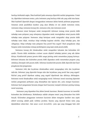 5
hasilnya berbentuk angka. Data kualitiatif pada umumnya diperoleh melalui pengamatan. Untuk
itu, diperlukan instrumen nontes, yaitu instrumen yang hasilnya tidak ada yang salah atau benar.
Data kualitatif diperoleh dengan menggunakan isntrumen dalam bentuk pedoman pengamatan.
Instumen untuk pendidikan karakter yang akan dibahas di sini adalah instrumen minat,
instrumen sikap, instrumen konsep diri, instrumen nilai, dan instrumen moral.
Instrumen minat bertujuan untuk memperoleh informasi tentang minat peserta didik
terhadap mata pelajaran yang selanjutnya digunakan untuk meningkatkan minat peserta didik
terhadap mata pelajaran. Instrumen sikap bertujuan untuk mengetahui sikap peserta didik
terhadap suatu objek, misalnya sikap terhadap kegiatan sekolah, sikap terhadap guru, dan
sebagainya. Sikap terhadap mata pelajaran bisa positif bisa negatif. Hasil pengukuran sikap
berguna untuk menentukan strategi pembelajaran yang tepat untuk peserta didik.
Instrumen konsep diri dimaksudkan untuk mengetahui kekuatan dan kelemahan diri
sendiri. Peserta didik melakukan evaluasi secara objektif terhadap potensi yang ada dalam
dirinya. Karakteristik potensi peserta didik sangat penting untuk menentukan jenjang karirnya.
Informasi kekuatan dan kelemahan peserta didik digunakan untuk menentukan program yang
sebaiknya ditempuh oleh peserta didik. Informasi karakteristik peserta didik diperoleh dari hasil
pengukuran dan pengamatan.
Instrumen nilai dan keyakinan dimaksudkan untuk mengungkap nilai dan keyakinan
individu. Informasi yang diperoleh berupa nilai dan keyakinan yang positif dan yang negatif.
Hal-hal yang positif diperkuat sedang yang negatif diperlemah dan akhirnya dihilangkan.
Instrumen moral dimaksudkan untuk mengungkap moral. Informasi moral seseorang diperoleh
melalui pengamatan perbuatan yang ditampilkan dan laporan diri, yaitu mengisi kuesioner.
Informasi hasil pengamatan bersama dengan hasil kuesioner menjadi informasi penting tentang
moral seseorang.
Instrumen yang digunakan bisa dalam bentuk kuesioner. Bentuk kuesioner ini memiliki
kelemahan dan kebaikannya. Kebaikannya adalah cakupan materi yang ditanyakan bisa lebih
banyak. Kelemahan penggunaan instrumen kuesioner dalam mengukur karakter atau aspek
afektif sesorang adalah pada validitas jawaban. Karena yang dijawab belum tentu yang
dipraktikkan sehari-hari. Ada unsur social desirability, yaitu apa yang dianggap baik oleh
 