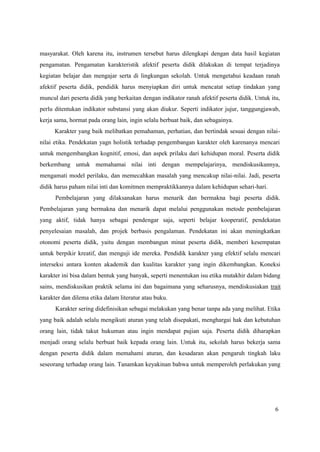 6
masyarakat. Oleh karena itu, instrumen tersebut harus dilengkapi dengan data hasil kegiatan
pengamatan. Pengamatan karakteristik afektif peserta didik dilakukan di tempat terjadinya
kegiatan belajar dan mengajar serta di lingkungan sekolah. Untuk mengetahui keadaan ranah
afektif peserta didik, pendidik harus menyiapkan diri untuk mencatat setiap tindakan yang
muncul dari peserta didik yang berkaitan dengan indikator ranah afektif peserta didik. Untuk itu,
perlu ditentukan indikator substansi yang akan diukur. Seperti indikator jujur, tanggungjawab,
kerja sama, hormat pada orang lain, ingin selalu berbuat baik, dan sebagainya.
Karakter yang baik melibatkan pemahaman, perhatian, dan bertindak sesuai dengan nilai-
nilai etika. Pendekatan yagn holistik terhadap pengembangan karakter oleh karenanya mencari
untuk mengembangkan kognitif, emosi, dan aspek prilaku dari kehidupan moral. Peserta didik
berkembang untuk memahamai nilai inti dengan mempelajarinya, mendiskusikannya,
mengamati model perilaku, dan memecahkan masalah yang mencakup nilai-nilai. Jadi, peserta
didik harus paham nilai inti dan komitmen mempraktikkannya dalam kehidupan sehari-hari.
Pembelajaran yang dilaksanakan harus menarik dan bermakna bagi peserta didik.
Pembelajaran yang bermakna dan menarik dapat melalui penggunakan metode pembelajaran
yang aktif, tidak hanya sebagai pendengar saja, seperti belajar kooperatif, pendekatan
penyelesaian masalah, dan projek berbasis pengalaman. Pendekatan ini akan meningkatkan
otonomi peserta didik, yaitu dengan membangun minat peserta didik, memberi kesempatan
untuk berpikir kreatif, dan menguji ide mereka. Pendidik karakter yang efektif selalu mencari
interseksi antara konten akademik dan kualitas karakter yang ingin dikembangkan. Koneksi
karakter ini bisa dalam bentuk yang banyak, seperti menentukan isu etika mutakhir dalam bidang
sains, mendiskusikan praktik selama ini dan bagaimana yang seharusnya, mendiskusiakan trait
karakter dan dilema etika dalam literatur atau buku.
Karakter sering didefinisikan sebagai melakukan yang benar tanpa ada yang melihat. Etika
yang baik adalah selalu mengikuti aturan yang telah disepakati, menghargai hak dan kebutuhan
orang lain, tidak takut hukuman atau ingin mendapat pujian saja. Peserta didik diharapkan
menjadi orang selalu berbuat baik kepada orang lain. Untuk itu, sekolah harus bekerja sama
dengan peserta didik dalam memahami aturan, dan kesadaran akan pengaruh tingkah laku
seseorang terhadap orang lain. Tanamkan keyakinan bahwa untuk memperoleh perlakukan yang
 
