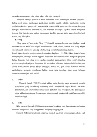 8
mencakup empat ranah, yaitu minat, sikap, nilai., dan konsep diri.
Pimpinan lembaga pendidikan harus memimpin usaha membangun karakter yang baik.
Paling awal usaha membangun pendidikan karakter adalah sekolah membentuk komite
pendidikan karakter yang terdiri atas pendidik, peserta didik, orang tua, dan masyarakat yang
bertugas merencanakan, menerapkan, dan memberi dukungan. Apabila empat komponen
tersebut bisa bekerja sama dalam membangun karakter peserata ddik, akan diperoleh hasil
seperti yang diharapkan.
1. Sikap
Sikap menurut Fishbein dan Ajzen (1975) adalah suatu predisposisi yang dipelajari untuk
merespon secara positif atau negatif terhadap suatu objek, situasi, konsep, atau orang. Objek
sekolah adalah sikap siswa terhadap sekolah, sikap siswa terhadap mata pelajaran.
Ranah sikap siswa ini penting untuk ditingkatkan (Popham, 1999:204). Sikap siswa terhadap
mata pelajaran, misalnya bahasa Inggeris, harus lebih positif setelah siswa mengikuti pelajaran
bahasa Inggeris. Jadi, sikap siswa setelah mengikuti pelajaranharus lebih positif dibanding
sebelum mengikuti pelajaran. Perubahan ini merupakan salah satu indikator keberhasilan guru
dalam melaksanakan proses belajar mengajar. Untuk itu, guru harus membuat rencana
pembelajaran termasuk pengalaman belajar siswa yang membuat sikap siswa terhadap
matapelajaran menjadi lebih positif.
2. Minat
Menurut Getzel (1966:98), minat adalah suatu disposisi yang terorganisir melalui
pengalaman yang mendorong seseorang untuk memperoleh objek khusus, aktivitas,
pemahaman, dan keterampilan untuk tujuan perhatian atau pencapaian. Hal penting pada
minat adalah intensitasnya. Secara umum minat termasuk karakteristik afektif yang memiliki
intensitas tinggi.
3. Nilai
Nilai menurut Rokeach (1968) merupakan suatu keyakinan yang dalam tentang perbuatan,
tindakan, atau perilaku yang dianggap baik dan yang dianggap jelek.
Menurut Andersen target nilai cenderung menjadi ide, tetapi sesuai dengan definisi oleh
 