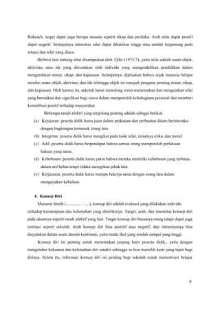 9
Rokeach, target dapat juga berupa sesuatu seperti sikap dan perilaku. Arah nilai dapat positif
dapat negatif. Selanjutnya intensitas nilai dapat dikatakan tinggi atau rendah tergantung pada
situasi dan nilai yang diacu.
Definisi lain tentang nilai disampaikan oleh Tyler (1973:7), yaitu nilai adalah suatu objek,
aktivitas, atau ide yang dinyatakan oleh individu yang mengendalikan pendidikan dalam
mengarahkan minat, sikap, dan kepuasan. Selanjutnya, dijelaskan bahwa sejak manusia belajar
menilai suatu objek, aktivitas, dan ide sehingga objek ini menjadi pengatur penting minat, sikap,
dan kepuasan. Oleh karena itu, sekolah harus menolong siswa menemukan dan menguatkan nilai
yang bermakna dan signifikan bagi siswa dalam memperoleh kebahagiaan personal dan memberi
konstribusi positif terhadap masyarakat.
Beberapa ranah afektif yang tergolong penting adalah sebagai berikut.
(a) Kejujuran: peserta didik harus jujur dalam perkataan dan perbuatan dalam berinteraksi
dengan lingkungan termasuk orang lain.
(b) Integritas: peserta didik harus mengikat pada kode nilai, misalnya etika, dan moral.
(c) Adil: peserta didik harus berpendapat bahwa semua orang memperoleh perlakuan
hukum yang sama.
(d) Kebebasan: peserta didik harus yakin bahwa mereka memiliki kebebasan yang terbatas,
dalam arti bebas tetapi tidaka merugikan pihak lain.
(e) Kerjasama: peserta didik harus mempu bekerja sama dengan orang lain dalam
mengerjakan kebaikan.
4. Konsep Diri
Menurut Smith (.............. : ....), konsep diri adalah evaluasi yang dilakukan individu
terhadap kemampuan dan kelemahan yang dimilikinya. Target, arah, dan intensitas konsep diri
pada dasarnya seperti ranah afektif yang lain. Target konsep diri biasanya orang tetapi dapat juga
institusi seperti sekolah. Arah konsep diri bisa posititf atau negatif, dan intensitasnya bisa
dinyatakan dalam suatu daerah kontinum, yaitu mulai dari yang rendah sampai yang tinggi.
Konsep diri ini penting untuk menentukan jenjang karir peserta didik,, yaitu dengan
mengetahui kekuatan dan kelemahan diri sendiri sehingga ia bisa memilih karir yang tepat bagi
dirinya. Selain itu, informasi konsep diri ini penting bagi sekolah untuk memotivasi belajar
 