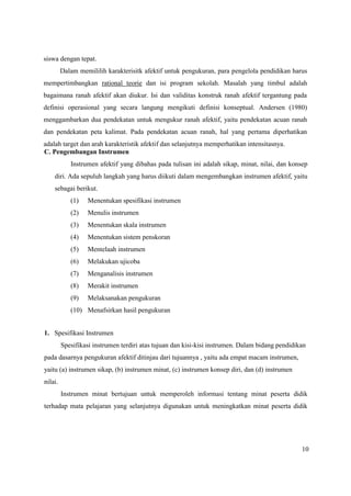 10
siswa dengan tepat.
Dalam memililih karakterisitk afektif untuk pengukuran, para pengelola pendidikan harus
mempertimbangkan rational teorie dan isi program sekolah. Masalah yang timbul adalah
bagaimana ranah afektif akan diukur. Isi dan validitas konstruk ranah afektif tergantung pada
definisi operasional yang secara langung mengikuti definisi konseptual. Andersen (1980)
menggambarkan dua pendekatan untuk mengukur ranah afektif, yaitu pendekatan acuan ranah
dan pendekatan peta kalimat. Pada pendekatan acuan ranah, hal yang pertama diperhatikan
adalah target dan arah karakteristik afektif dan selanjutnya memperhatikan intensitasnya.
C. Pengembangan Instrumen
Instrumen afektif yang dibahas pada tulisan ini adalah sikap, minat, nilai, dan konsep
diri. Ada sepuluh langkah yang harus diikuti dalam mengembangkan instrumen afektif, yaitu
sebagai berikut.
(1) Menentukan spesifikasi instrumen
(2) Menulis instrumen
(3) Menentukan skala instrumen
(4) Menentukan sistem penskoran
(5) Mentelaah instrumen
(6) Melakukan ujicoba
(7) Menganalisis instrumen
(8) Merakit instrumen
(9) Melaksanakan pengukuran
(10) Menafsirkan hasil pengukuran
1. Spesifikasi Instrumen
Spesifikasi instrumen terdiri atas tujuan dan kisi-kisi instrumen. Dalam bidang pendidikan
pada dasarnya pengukuran afektif ditinjau dari tujuannya , yaitu ada empat macam instrumen,
yaitu (a) instrumen sikap, (b) instrumen minat, (c) instrumen konsep diri, dan (d) instrumen
nilai.
Instrumen minat bertujuan untuk memperoleh informasi tentang minat peserta didik
terhadap mata pelajaran yang selanjutnya digunakan untuk meningkatkan minat peserta didik
 