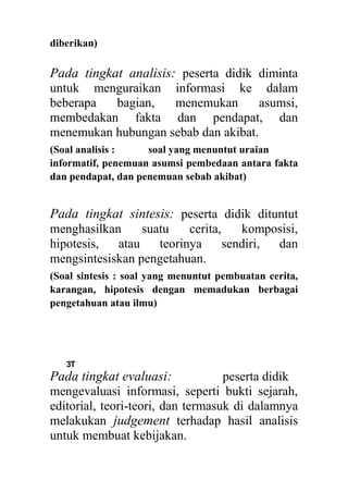 diberikan)
Pada tingkat analisis: peserta didik diminta
untuk menguraikan informasi ke dalam
beberapa bagian, menemukan asumsi,
membedakan fakta dan pendapat, dan
menemukan hubungan sebab dan akibat.
(Soal analisis : soal yang menuntut uraian
informatif, penemuan asumsi pembedaan antara fakta
dan pendapat, dan penemuan sebab akibat)
Pada tingkat sintesis: peserta didik dituntut
menghasilkan suatu cerita, komposisi,
hipotesis, atau teorinya sendiri, dan
mengsintesiskan pengetahuan.
(Soal sintesis : soal yang menuntut pembuatan cerita,
karangan, hipotesis dengan memadukan berbagai
pengetahuan atau ilmu)
3T
Pada tingkat evaluasi: peserta didik
mengevaluasi informasi, seperti bukti sejarah,
editorial, teori-teori, dan termasuk di dalamnya
melakukan judgement terhadap hasil analisis
untuk membuat kebijakan.
 