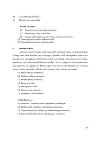 13
(5) Diskusi tentang matematika
(6) Memiliki buku matematika
Contoh kuesioner:
(1) Saya senang membaca buku matematika.
(2) Saya senang belajar matematika.
(3) Saya sering bertanya pada guru tentang pelajaran matematika.
(4) Saya senang mengerjakan soal matematika.
(5) Saya selalu mencari soal-soal matematika.
b. Instrumen Minat
Instrumen minat bertujuan untuk memperoleh informasi tentang minat peserta didik
terhadap suatu mata pelajaran yang selanjutnya digunakan untuk meningkatkan minat siswa
terhadap suatu mata pelajaran. Definisi konseptual: minat adalah watak yang tersusun melalui
pengalaman yang mendorong individu mencari objek, aktivitas, pengertian, keterampilan untuk
tujuan perhatian atau penguasaan. Definisi operasional: minat adalah keingintahuan seseorang
tentang keadaan suatu objek. Indikator minat, misalnya minat terhadap matematika.
(1) Manfaat belajar matematika.
(2) Usaha memahami matematika
(3) Membaca buku matematika
(4) Bertanya di kelas
(5) Bertanya pada teman
(6) Bertanya pada orang lain
(7) Mengerjakan soal matematika
Contoh kuesioner:
(1) Matematika bermanfaat untuk menuju kesuksesan belajar.
(2) Saya berusaha memahami mata pelajaran matematika.
(3) Saya senang membaca buku yang berkaitan dengan matematika.
(4) Saya selalu bertanya di kelas pada pelajaran matematika.
 