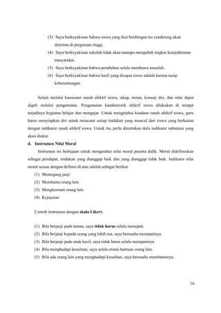16
(3) Saya berkeyakinan bahwa siswa yang ikut bimbingan tes cenderung akan
diterima di perguruan tinggi.
(4) Saya berkeyakinan sekolah tidak akan mampu mengubah tingkat kesejahteraan
masyarakat.
(5) Saya berkeyakinan bahwa perubahan selalu membawa masalah.
(6) Saya berkeyakinan bahwa hasil yang dicapai siswa adalah karena nasip
keberuntungan.
Selain melalui kuesioner ranah afektif siswa, sikap, minat, konsep diri, dan nilai dapat
digali melalui pengamatan. Pengamatan karakteristik afektif siswa dilakukan di tempat
terjadinya kegiatan belajar dan mengajar. Untuk mengetahui keadaan ranah afektif siswa, guru
harus menyiapkan diri untuk mencatat setiap tindakan yang muncul dari siswa yang berkaitan
dengan indikator ranah afektif siswa. Untuk itu, perlu ditentukan dulu indikator substansi yang
akan diukur.
d. Instrumen Nilai Moral
Instrumen ini bertujuan untuk mengetahui nilai moral peserta didik. Moral didefinisikan
sebagai pendapat, tindakan yang dianggap baik dan yang dianggap tidak baik. Indikator nilai
moral sesuai dengan definisi di atas adalah sebagai berikut.
(1) Memegang janji
(2) Membantu orang lain
(3) Menghormati orang lain
(4) Kejujuran
Contoh instrumen dengan skala Likert.
(1) Bila berjanji pada teman, saya tidak harus selalu menepati.
(2) Bila berjanji kepada orang yang lebih tua, saya berusaha menepatinya.
(3) Bila berjanji pada anak kecil, saya tidak harus selalu menepatinya.
(4) Bila menghadapi kesulitan, saya selalu minta bantuan orang lain.
(5) Bila ada orang lain yang menghadapi kesulitan, saya berusaha membantunya.
 