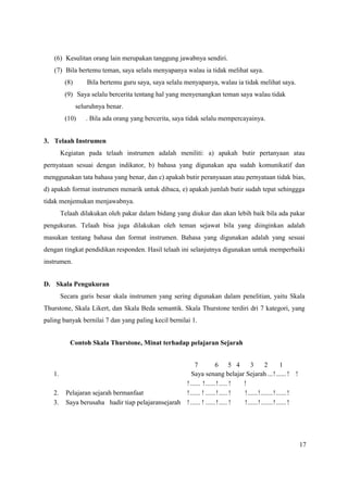 17
(6) Kesulitan orang lain merupakan tanggung jawabnya sendiri.
(7) Bila bertemu teman, saya selalu menyapanya walau ia tidak melihat saya.
(8) Bila bertemu guru saya, saya selalu menyapanya, walau ia tidak melihat saya.
(9) Saya selalu bercerita tentang hal yang menyenangkan teman saya walau tidak
seluruhnya benar.
(10) . Bila ada orang yang bercerita, saya tidak selalu mempercayainya.
3. Telaah Instrumen
Kegiatan pada telaah instrumen adalah meniliti: a) apakah butir pertanyaan atau
pernyataan sesuai dengan indikator, b) bahasa yang digunakan apa sudah komunikatif dan
menggunakan tata bahasa yang benar, dan c) apakah butir peranyaaan atau pernyataan tidak bias,
d) apakah format instrumen menarik untuk dibaca, e) apakah jumlah butir sudah tepat sehinggga
tidak menjemukan menjawabnya.
Telaah dilakukan oleh pakar dalam bidang yang diukur dan akan lebih baik bila ada pakar
pengukuran. Telaah bisa juga dilakukan oleh teman sejawat bila yang diinginkan adalah
masukan tentang bahasa dan format instrumen. Bahasa yang digunakan adalah yang sesuai
dengan tingkat pendidikan responden. Hasil telaah ini selanjutnya digunakan untuk memperbaiki
instrumen.
D. Skala Pengukuran
Secara garis besar skala instrumen yang sering digunakan dalam penelitian, yaitu Skala
Thurstone, Skala Likert, dan Skala Beda semantik. Skala Thurstone terdiri dri 7 kategori, yang
paling banyak bernilai 7 dan yang paling kecil bernilai 1.
Contoh Skala Thurstone, Minat terhadap pelajaran Sejarah
7 6 5 4 3 2 1
1. Saya senang belajar Sejarah ...!......! !
!...... !......!..... ! !
2. Pelajaran sejarah bermanfaat !...... ! ......!..... ! !......!.......!......!
3. Saya berusaha hadir tiap pelajaransejarah !...... ! ......!..... ! !......!.......!......!
 