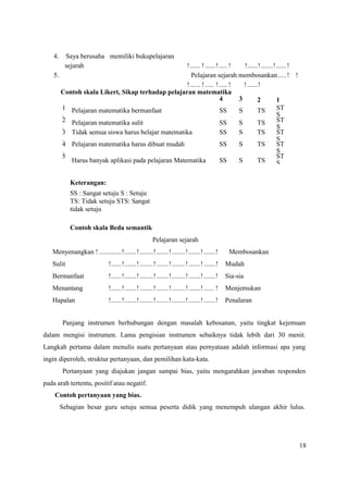18
4. Saya berusaha memiliki bukupelajaran
sejarah !...... ! ......!..... ! !......!.......!......!
5. Pelajaran sejarah membosankan.....! !
!...... ! ..... !..... ! ! ......!
Keterangan:
SS : Sangat setuju S : Setuju
TS: Tidak setuju STS: Sangat
tidak setuju
Contoh skala Beda semantik
Pelajaran sejarah
Menyenangkan ! .............!.......!........!.......!........!.......!.......! Membosankan
Sulit !......!.......!........!.......!........!.......!.......! Mudah
Bermanfaat !......!.......!........!.......!........!.......!.......! Sia-sia
Menantang !......!.......!........!.......!........!.......!...... ! Menjemukan
Hapalan !......!.......!........!.......!........!.......!.......! Penalaran
Panjang instrumen berhubungan dengan masalah kebosanan, yaitu tingkat kejemuan
dalam mengisi instrumen. Lama pengisian instrumen sebaiknya tidak lebih dari 30 menit.
Langkah pertama dalam menulis suatu pertanyaan atau pernyataan adalah informasi apa yang
ingin diperoleh, struktur pertanyaan, dan pemilihan kata-kata.
Pertanyaan yang diajukan jangan sampai bias, yaitu mengarahkan jawaban responden
pada arah tertentu, positif atau negatif.
Contoh pertanyaan yang bias.
Sebagian besar guru setuju semua peserta didik yang menempuh ulangan akhir lulus.
Contoh skala Likert, Sikap terhadap pelajaran matematika
4 3 2 1
1
.
Pelajaran matematika bermanfaat SS S TS ST
S
2
.
Pelajaran matematika sulit SS S TS ST
S
3
.
Tidak semua siswa harus belajar matematika SS S TS ST
S
4
.
Pelajaran matematika harus dibuat mudah SS S TS ST
S
5
. Harus banyak aplikasi pada pelajaran Matematika SS S TS
ST
S
 
