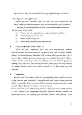 19
Apakah saudara setuju bila semua perserta didik yang mengikuti ulangan lulus semua?
Contoh pertanyaan yang tidak bias:
Sebagian guru setuju bahwa tidak semua siswa harus lulus, namun sebagian lain tidak
setuju. Apakah saudara setuju bila semua siswa yang menempuh ujian akhir lulus semua?
Beberapa hal yang harus diperhatikan dalam menggunakan kata-kata untuk suatu
kuesioner, yaitu sebagai berikut.
(a) Gunakan kata-kata yang sederhana sesuai dengan tingkat pendidikan.
(b) Pertanyaannya. jangan samar-samar
(c) Hindari pertanyaan yang bias.
(d) Hindari pertanyaan hipotetikal atau pengandaian.
E. Penyusunan Butir Soal Bentuk Daftar Cek
Daftar cek berisi seperangkat butir soal yang mencerminkan rangkaian
tindakan/perbuatan yang harus ditampilkan oleh peserta ujian, yang merupakan indikator-
indikator dari keterampilan yang akan diukur. Oleh karena itu, dalam menyusun daftar cek: (1)
carilah indikator-indikator penguasaan keterampilan yang diujikan, (2) susunlah indikator-
indikator tersebut sesuai dengan urutan penampilannya. Kemudian dilakukan pengamatan
terhadap subjek yang dinilai untuk melihat pemunculan indikator-indikator yang dimaksud.
Jika indikator tersebut muncul, diberi tanda V atau tulis kata "ya" pada tempat yang telah
disediakan.
F. Pengamatan
Penilaian ranah afektif peserta didik selain menggunakan kuesioner juga bisa dilakukan
melalui observasi atau pengamatan. Prosedurnya sama, yaitu dimulai dengan penentuan
definisi konseptual dan definisi operasional. Definisi konseptual kemudian diturunkan menjadi
sejumlah indikator. Indikator ini menjadi isi pedoman observasi.
Misalnya, indikator peserta didik berminat pada mata pelajaran matematika adalah kehadiran
di kelas, kerajinan dalam mengerjakan tugas-tugas, banyaknya bertanya, kerapian dan
kelengkapan catatan. Hasil observasi akan melengkapi informasi hasil kuesioner. Dengan
 