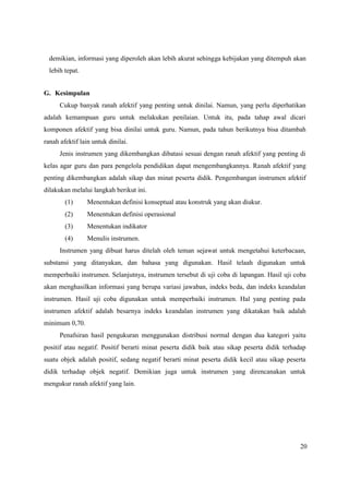 20
demikian, informasi yang diperoleh akan lebih akurat sehingga kebijakan yang ditempuh akan
lebih tepat.
G. Kesimpulan
Cukup banyak ranah afektif yang penting untuk dinilai. Namun, yang perlu diperhatikan
adalah kemampuan guru untuk melakukan penilaian. Untuk itu, pada tahap awal dicari
komponen afektif yang bisa dinilai untuk guru. Namun, pada tahun berikutnya bisa ditambah
ranah afektif lain untuk dinilai.
Jenis instrumen yang dikembangkan dibatasi sesuai dengan ranah afektif yang penting di
kelas agar guru dan para pengelola pendidikan dapat mengembangkannya. Ranah afektif yang
penting dikembangkan adalah sikap dan minat peserta didik. Pengembangan instrumen afektif
dilakukan melalui langkah berikut ini.
(1) Menentukan definisi konseptual atau konstruk yang akan diukur.
(2) Menentukan definisi operasional
(3) Menentukan indikator
(4) Menulis instrumen.
Instrumen yang dibuat harus ditelah oleh teman sejawat untuk mengetahui keterbacaan,
substansi yang ditanyakan, dan bahasa yang digunakan. Hasil telaah digunakan untuk
memperbaiki instrumen. Selanjutnya, instrumen tersebut di uji coba di lapangan. Hasil uji coba
akan menghasilkan informasi yang berupa variasi jawaban, indeks beda, dan indeks keandalan
instrumen. Hasil uji coba digunakan untuk memperbaiki instrumen. Hal yang penting pada
instrumen afektif adalah besarnya indeks keandalan instrumen yang dikatakan baik adalah
minimum 0,70.
Penafsiran hasil pengukuran menggunakan distribusi normal dengan dua kategori yaitu
positif atau negatif. Positif berarti minat peserta didik baik atau sikap peserta didik terhadap
suatu objek adalah positif, sedang negatif berarti minat peserta didik kecil atau sikap peserta
didik terhadap objek negatif. Demikian juga untuk instrumen yang direncanakan untuk
mengukur ranah afektif yang lain.
 