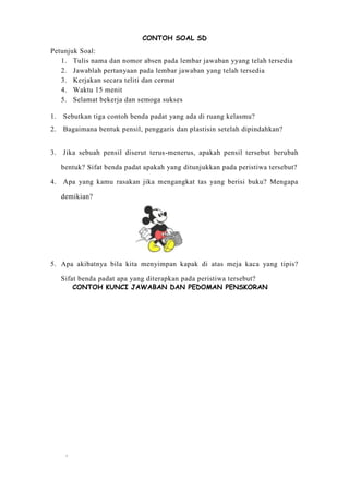 7
CONTOH SOAL SD
Petunjuk Soal:
1. Tulis nama dan nomor absen pada lembar jawaban yyang telah tersedia
2. Jawablah pertanyaan pada lembar jawaban yang telah tersedia
3. Kerjakan secara teliti dan cermat
4. Waktu 15 menit
5. Selamat bekerja dan semoga sukses
1. Sebutkan tiga contoh benda padat yang ada di ruang kelasmu?
2. Bagaimana bentuk pensil, penggaris dan plastisin setelah dipindahkan?
3. Jika sebuah pensil diserut terus-menerus, apakah pensil tersebut berubah
bentuk? Sifat benda padat apakah yang ditunjukkan pada peristiwa tersebut?
4. Apa yang kamu rasakan jika mengangkat tas yang berisi buku? Mengapa
demikian?
5. Apa akibatnya bila kita menyimpan kapak di atas meja kaca yang tipis?
Sifat benda padat apa yang diterapkan pada peristiwa tersebut?
CONTOH KUNCI JAWABAN DAN PEDOMAN PENSKORAN
 