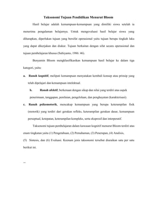 Taksonomi Tujuan Pendidikan Menurut Bloom
Hasil belajar adalah kemampuan-kemampuan yang dimiliki siswa setelah ia
menerima pengalaman belajarnya. Untuk mengevaluasi hasil belajar siswa yang
diharapkan, diperlukan tujuan yang bersifat operasional yaitu tujuan berupa tingkah laku
yang dapat dikerjakan dan diukur. Tujuan berkaitan dengan sifat secara operasional dan
tujuan pembelajaran khusus (Subiyanto, 1986: 46).
Benyamin Bloom mengklasifikasikan kemampuan hasil belajar ke dalam tiga
kategori, yaitu:
a. Ranah kognitif, meliputi kemampuan menyatakan kembali konsep atau prinsip yang
telah dipelajari dan kemampuan intelektual.
b. Ranah afektif, berkenaan dengan sikap dan nilai yang terdiri atas aspek
penerimaan, tanggapan, penilaian, pengelolaan, dan penghayatan (karakterisasi).
c. Ranah psikomotorik, mencakup kemampuan yang berupa keterampilan fisik
(motorik) yang terdiri dari gerakan refleks, keterampilan gerakan dasar, kemampuan
perseptual, ketepatan, keterampilan kompleks, serta ekspresif dan interperatif.
Taksonomi tujuan pembelajaran dalam kawasan kognitif menurut Bloom terdiri atas
enam tingkatan yaitu (1) Pengetahuan, (2) Pemahaman, (3) Penerapan, (4) Analisis,
(5) Sintesis, dan (6) Evaluasi. Keenam jenis taksonomi tersebut diuraikan satu per satu
berikut ini.
—
 