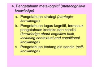 4. Pengetahuan metakognitif (metacognitive
knowledge)
a. Pengetahuan strategi (strategic
knowledge).
b. Pengetahuan tugas kognitif, termasuk
pengetahuan konteks dan kondisi
(knowledge about cognitive task,
including contextual and conditional
knowledge)
c. Pengetahuan tentang diri sendiri (self-
knowledge)
 