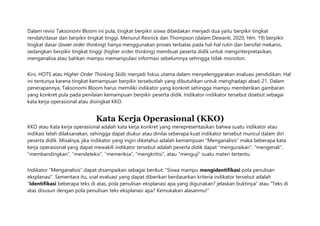 Dalam revisi Taksonomi Bloom ini pula, tingkat berpikir siswa dibedakan menjadi dua yaitu berpikir tingkat
rendah/dasar dan berpikir tingkat tinggi. Menurut Resnick dan Thompson (dalam Dewanti, 2020, hlm. 19) berpikir
tingkat dasar (lower order thinking) hanya menggunakan proses terbatas pada hal-hal rutin dan bersifat mekanis,
sedangkan berpikir tingkat tinggi (higher order thinking) membuat peserta didik untuk menginterpretasikan,
menganalisa atau bahkan mampu memanipulasi informasi sebelumnya sehingga tidak monoton.
Kini, HOTS atau Higher Order Thinking Skills menjadi fokus utama dalam menyelenggarakan evaluasi pendidikan. Hal
ini tentunya karena tingkat kemampuan berpikir tersebutlah yang dibutuhkan untuk menghadapi abad-21. Dalam
penerapannya, Taksonomi Bloom harus memiliki indikator yang konkret sehingga mampu memberikan gambaran
yang konkret pula pada penilaian kemampuan berpikir peserta didik. Indikator-indikator tersebut disebut sebagai
kata kerja operasional atau disingkat KKO.
Kata Kerja Operasional (KKO)
KKO atau Kata kerja operasional adalah kata kerja konkret yang merepresentasikan bahwa suatu indikator atau
indikasi telah dilaksanakan, sehingga dapat diukur atau dinilai seberapa kuat indikator tersebut muncul dalam diri
peserta didik. Misalnya, jika indikator yang ingin diketahui adalah kemampuan “Menganalisis” maka beberapa kata
kerja operasional yang dapat mewakili indikator tersebut adalah peserta didik dapat “menguraikan”, “mengenali”,
“membandingkan”, “mendeteksi”, “memeriksa”, “mengkritisi”, atau “menguji” suatu materi tertentu.
Indikator “Menganalisis” dapat disampaikan sebagai berikut: “Siswa mampu mengidentifikasi pola penulisan
eksplanasi”. Sementara itu, soal evaluasi yang dapat diberikan berdasarkan kriteria indikator tersebut adalah
“Identifikasi beberapa teks di atas, pola penulisan eksplanasi apa yang digunakan? jelaskan buktinya” atau “Teks di
atas disusun dengan pola penulisan teks eksplanasi apa? Kemukakan alasanmu!”
 