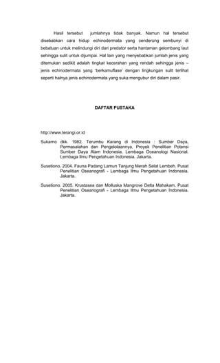 Hasil tersebut      jumlahnya tidak banyak. Namun hal tersebut
disebabkan cara hidup echinodermata yang cenderung sembunyi di
bebatuan untuk melindungi diri dari predator serta hantaman gelombang laut
sehingga sulit untuk dijumpai. Hal lain yang menyebabkan jumlah jenis yang
ditemukan sedikit adalah tingkat kecerahan yang rendah sehingga jenis –
jenis echinodermata yang ‘berkamuflase’ dengan lingkungan sulit terlihat
seperti halnya jenis echinodermata yang suka mengubur diri dalam pasir.




                            DAFTAR PUSTAKA




http://www.terangi.or.id

Sukarno dkk. 1982. Terumbu Karang di Indonesia : Sumber Daya,
        Permasalahan dan Pengelolaannya. Proyek Penelitian Potensi
        Sumber Daya Alam Indonesia. Lembaga Oceanologi Nasional.
        Lembaga Ilmu Pengetahuan Indonesia. Jakarta.

Susetiono. 2004. Fauna Padang Lamun Tanjung Merah Selat Lembeh. Pusat
         Penelitian Oseanografi - Lembaga Ilmu Pengetahuan Indonesia.
         Jakarta.

Susetiono. 2005. Krustasea dan Molluska Mangrove Delta Mahakam. Pusat
         Penelitian Oseanografi - Lembaga Ilmu Pengetahuan Indonesia.
         Jakarta.
 