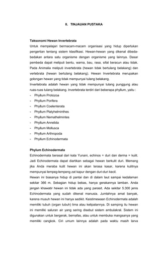 II. TINJAUAN PUSTAKA




Taksonomi Hewan Invertebrata
Untuk mempelajari bermacam-macam organisasi yang hidup diperlukan
pengertian tentang sistem klasifikasi. Hewan-hewan yang dikenal dibeda-
bedakan antara satu organisme dengan organisme yang lainnya. Dasar
pembeda dapat meliputi bentu, warna, bau, rasa, sifat beracun atau tidak.
Pada Animalia meliputi invertebrata (hewan tidak bertulang belakang) dan
vertebrata (hewan bertulang belakang). Hewan Invertebrata merupakan
golongan hewan yang tidak mempunyai tulang belakang.
Invertebrata adalah hewan yang tidak mempunyai tulang punggung atau
ruas-ruas tulang belakang. Invertebrata terdiri dari beberapa phyllum, yaitu :
-   Phyllum Protozoa
-   Phyllum Porifera
-   Phyllum Coelenterata
-   Phyllum Platyhelminthes
-   Phyllum Nemathelmintes
-   Phyllum Annelida
-   Phyllum Mollusca
-   Phyllum Arthropoda
-   Phyllum Echinodermata


Phylum Echinodermata
Echinodermata berasal dari kata Yunani, echinos = duri dan derma = kulit.
Jadi Echinodermata dapat diartikan sebagai hewan berkulit duri. Memang
jika Anda meraba kulit hewan ini akan terasa kasar, karena kulitnya
mempunyai lempeg-lempeng zat kapur dengan duri-duri kecil.
Hewan ini biasanya hidup di pantai dan di dalam laut sampai kedalaman
sekitar 366 m. Sebagian hidup bebas, hanya gerakannya lamban. Anda
jangan khawatir hewan ini tidak ada yang parasit. Ada sekitar 5.300 jenis
Echinodermata yang sudah dikenal manusia. Jumlahnya amat banyak,
karena musuh hewan ini hanya sedikit. Keistimewaan Echinodermata adalah
memiliki tubuh (organ tubuh) lima atau kelipatannya. Di samping itu hewan
ini memiliki saluran air yang sering disebut sistem ambulakral. Sistem ini
digunakan untuk bergerak, bernafas, atau untuk membuka mangsanya yang
memiliki cangkok. Ciri umum lainnya adalah pada waktu masih larva
 