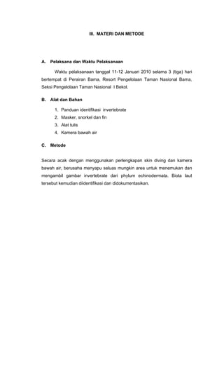III. MATERI DAN METODE




A.   Pelaksana dan Waktu Pelaksanaan

      Waktu pelaksanaan tanggal 11-12 Januari 2010 selama 3 (tiga) hari
bertempat di Perairan Bama, Resort Pengelolaan Taman Nasional Bama,
Seksi Pengelolaan Taman Nasional I Bekol.

B.   Alat dan Bahan

      1. Panduan identifikasi invertebrate
      2. Masker, snorkel dan fin
      3. Alat tulis
      4. Kamera bawah air

C.   Metode


Secara acak dengan menggunakan perlengkapan skin diving dan kamera
bawah air, berusaha menyapu seluas mungkin area untuk menemukan dan
mengambil gambar invertebrate dari phylum echinodermata. Biota laut
tersebut kemudian diidentifikasi dan didokumentasikan.
 