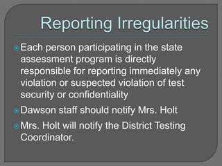  Each

person participating in the state
assessment program is directly
responsible for reporting immediately any
violation or suspected violation of test
security or confidentiality

 Dawson
 Mrs.

staff should notify Mrs. Holt

Holt will notify the District Testing
Coordinator.

 