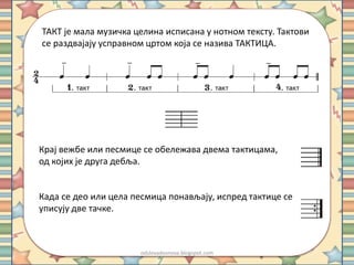 ТАКТ је мала музичка целина исписана у нотном тексту. Тактови 
се раздвајају усправном цртом која се назива ТАКТИЦА. 
Крај вежбе или песмице се обележава двема тактицама, 
од којих је друга дебља. 
Када се део или цела песмица понављају, испред тактице се 
уписују две тачке. 
odslovadosnova.blogspot.com 
 