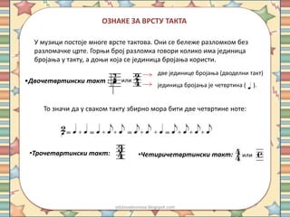 ОЗНАКЕ ЗА ВРСТУ ТАКТА 
У музици постоје многе врсте тактова. Они се бележе разломком без 
разломачке црте. Горњи број разломка говори колико има јединица 
бројања у такту, а доњи која се јединица бројања користи. 
•Двочетвртински такт : 
две јединице бројања (дводелни такт) 
јединица бројања је четвртина ( ). 
или 
То значи да у сваком такту збирно мора бити две четвртине ноте: 
•Трочетвртински такт: •Четиричетвртински такт: или 
odslovadosnova.blogspot.com 
 