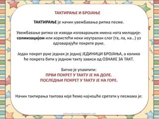 ТАКТИРАЊЕ И БРОЈАЊЕ 
ТАКТИРАЊЕ је начин увежбавања ритма песме. 
Увежбавање ритма се изводи изговарањем имена нота мелодије- 
солмизацијом или користећи неки неутралан слог (та, ла, на…) уз 
одговарајуће покрете руке. 
Један покрет руке једнак је једној ЈЕДИНИЦИ БРОЈАЊА, а колико 
ће покрета бити у једном такту зависи од ОЗНАКЕ ЗА ТАКТ. 
Битно је упамтити: 
ПРВИ ПОКРЕТ У ТАКТУ ЈЕ НА ДОЛЕ. 
ПОСЛЕДЊИ ПОКРЕТ У ТАКТУ ЈЕ НА ГОРЕ. 
Начин тактирања тактова које ћемо најчешће сретати у песмама је: 
odslovadosnova.blogspot.com 
 