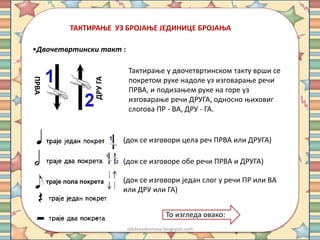 ТАКТИРАЊЕ УЗ БРОЈАЊЕ ЈЕДИНИЦЕ БРОЈАЊА 
•Двочетвртински такт : 
Тактирање у двочетвртинском такту врши се 
покретом руке надоле уз изговарање речи 
ПРВА, и подизањем руке на горе уз 
изговарање речи ДРУГА, односно њиховиг 
слогова ПР - ВА, ДРУ - ГА. 
ПРВА 
ДРУ ГА 
(док се изговори цела реч ПРВА или ДРУГА) 
(док се изговоре обе речи ПРВА и ДРУГА) 
траје пола покрета (док се изговори један слог у речи ПР или ВА 
или ДРУ или ГА) 
То изгледа овако: 
odslovadosnova.blogspot.com 
 