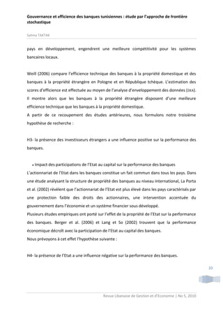 Gouvernance et efficience des banques tunisiennes : étude par l’approche de frontière
stochastique
Salima TAKTAK

pays en développement, engendrent une meilleure compétitivité pour les systèmes
bancaires locaux.

Weill (2006) compare l’efficience technique des banques à la propriété domestique et des
banques à la propriété étrangère en Pologne et en République tchèque. L’estimation des
scores d’efficience est effectuée au moyen de l’analyse d’enveloppement des données ( DEA).
Il montre alors que les banques à la propriété étrangère disposent d’une meilleure
efficience technique que les banques à la propriété domestique.
A partir de ce recoupement des études antérieures, nous formulons notre troisième
hypothèse de recherche :

H3- la présence des investisseurs étrangers a une influence positive sur la performance des
banques.



Impact des participations de l’Etat au capital sur la performance des banques

L’actionnariat de l’Etat dans les banques constitue un fait commun dans tous les pays. Dans
une étude analysant la structure de propriété des banques au niveau international, La Porta
et al. (2002) révèlent que l’actionnariat de l’Etat est plus élevé dans les pays caractérisés par
une protection faible des droits des actionnaires, une intervention accentuée du
gouvernement dans l’économie et un système financier sous développé.
Plusieurs études empiriques ont porté sur l’effet de la propriété de l’Etat sur la performance
des banques. Berger et al. (2006) et Lang et So (2002) trouvent que la performance
économique décroît avec la participation de l’Etat au capital des banques.
Nous prévoyons à cet effet l’hypothèse suivante :

H4- la présence de l’Etat a une influence négative sur la performance des banques.
10

Revue Libanaise de Gestion et d’Economie | No 5, 2010

 