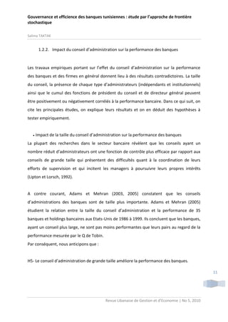 Gouvernance et efficience des banques tunisiennes : étude par l’approche de frontière
stochastique
Salima TAKTAK

1.2.2. Impact du conseil d’administration sur la performance des banques

Les travaux empiriques portant sur l’effet du conseil d’administration sur la performance
des banques et des firmes en général donnent lieu à des résultats contradictoires. La taille
du conseil, la présence de chaque type d’administrateurs (indépendants et institutionnels)
ainsi que le cumul des fonctions de président du conseil et de directeur général peuvent
être positivement ou négativement corrélés à la performance bancaire. Dans ce qui suit, on
cite les principales études, on explique leurs résultats et on en déduit des hypothèses à
tester empiriquement.



Impact de la taille du conseil d’administration sur la performance des banques

La plupart des recherches dans le secteur bancaire révèlent que les conseils ayant un
nombre réduit d’administrateurs ont une fonction de contrôle plus efficace par rapport aux
conseils de grande taille qui présentent des difficultés quant à la coordination de leurs
efforts de supervision et qui incitent les managers à poursuivre leurs propres intérêts
(Lipton et Lorsch, 1992).

A contre courant, Adams et Mehran (2003, 2005) constatent que les conseils
d’administrations des banques sont de taille plus importante. Adams et Mehran (2005)
étudient la relation entre la taille du conseil d’administration et la performance de 35
banques et holdings bancaires aux Etats-Unis de 1986 à 1999. Ils concluent que les banques,
ayant un conseil plus large, ne sont pas moins performantes que leurs pairs au regard de la
performance mesurée par le Q de Tobin.
Par conséquent, nous anticipons que :

H5- Le conseil d’administration de grande taille améliore la performance des banques.
11

Revue Libanaise de Gestion et d’Economie | No 5, 2010

 