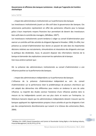 Gouvernance et efficience des banques tunisiennes : étude par l’approche de frontière
stochastique
Salima TAKTAK



Impact des administrateurs institutionnels sur la performance des banques

Les investisseurs institutionnels jouent un rôle actif dans la gouvernance des banques. Ces
actionnaires particuliers représentent en effet des partenaires influents pour la banque
grâce à leurs importants moyens financiers leur permettant de devenir des investisseurs
bien actifs dans le contrôle des managers, (Whidbee, 19975).
Les investisseurs institutionnels auront tendance à siéger au conseil d’administration pour
exercer un contrôle actif des activités du dirigeant (Agrawal et Knoeber, 1996). En effet, leur
présence au conseil d’administration leur donne un pouvoir de vote dans les importantes
décisions relatives aux recrutements, rémunérations et révocations des dirigeants ainsi que
la politique des dividendes. Aussi, ils peuvent disposer des informations internes de la
banque et demander des explications concernant les opérations de la banque.
Ceci nous amène à prévoir que :

H6- La présence des administrateurs institutionnels au conseil d’administration a une
influence positive sur la performance des banques.



Impact des administrateurs indépendants sur la performance des banques

L’influence

de

la

présence

d’administrateur indépendant au

sein

du

conseil

d’administration sur la performance était la problématique de plusieurs chercheurs qui
ont adopté des démarches très différentes pour mettre en évidence le sens de cette
influence. La majorité des études conclue l’existence d’une influence positive dans la
mesure où les indépendants auront une vue plus claire et neutre sur l’entreprise. La
littérature bancaire stipule que les administrateurs indépendants doivent s’assurer que les
banques appliquent les réglementations propres à leurs activités et que les dirigeants n’ont
pas des comportements discrétionnaires qui nuisent à la richesse des actionnaires (Nam,
2004).
12
5

Whidbee D.A. (1997), Board Composition and Control of Shareholder Voting Rights in the Banking Industry,
Financial Management, Vol.26, N°4, p.27-41.

Revue Libanaise de Gestion et d’Economie | No 5, 2010

 
