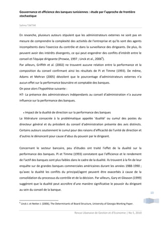 Gouvernance et efficience des banques tunisiennes : étude par l’approche de frontière
stochastique
Salima TAKTAK

En revanche, plusieurs auteurs stipulent que les administrateurs externes ne sont pas en
mesure de comprendre la complexité des activités de l’entreprise et qu’ils sont des agents
incompétents dans l’exercice du contrôle et dans la surveillance des dirigeants. De plus, ils
peuvent avoir des intérêts divergents, ce qui peut engendrer des conflits d'intérêt entre le
conseil et l’équipe dirigeante (Prowse, 1997 ; Linck et al., 20066).
Par ailleurs, Griffith et al. (2002) ne trouvent aucune relation entre la performance et la
composition du conseil confirmant ainsi les résultats de Pi et Timme (1993). De même,
Adams et Mehran (2005) dévoilent que le pourcentage d’administrateurs externes n’a
aucun effet sur la performance boursière et comptable des banques.
On pose alors l’hypothèse suivante :
H7- La présence des administrateurs indépendants au conseil d’administration n’a aucune
influence sur la performance des banques.



Impact de la dualité de direction sur la performance des banques

La littérature consacrée à la problématique appelée ‘dualité’ ou cumul des postes du
directeur général et du président du conseil d'administration présente des avis distincts.
Certains auteurs soutiennent le cumul pour des raisons d’efficacité de l’unité de direction et
d’autres le dénoncent pour cause d’abus du pouvoir par le dirigeant.

Concernant le secteur bancaire, peu d’études ont traité l’effet de la dualité sur la
performance des banques. Pi et Timme (1993) constatent que l’efficience et le rendement
de l’actif des banques sont plus faibles dans le cadre de la dualité. Ils trouvent à la fin de leur
enquête sur de grandes banques commerciales américaines durant les années 1988-1990 ;
qu’avec la dualité les conflits du principal/agent peuvent être exacerbés à cause de la
consolidation du processus du contrôle et de la décision. Par ailleurs, Gary et Gleason (1999)
suggèrent que la dualité peut accroître d’une manière significative le pouvoir du dirigeant
au sein du conseil de la banque.

6

13

Linck J. et Netter J. (2006), The Determinants of Board Structure, University of Georgia Working Paper.

Revue Libanaise de Gestion et d’Economie | No 5, 2010

 
