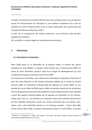 Gouvernance et efficience des banques tunisiennes : étude par l’approche de frontière
stochastique
Salima TAKTAK

Toutefois, les partisans de la dualité affirment que cette pratique permet une connaissance
accrue de l’environnement de l’entreprise et une meilleure compétence de la part du
président du conseil d'administration et par la suite l’amélioration de la performance de
l’entreprise (Sridharan et Marsinko, 19977).
A partir de ce recoupement des études antérieures, nous formulons notre dernière
hypothèse de recherche :
H8- La dualité a un impact négatif sur la performance des banques.

2.

Méthodologie

2.1. Présentation de l’échantillon

Notre étude porte sur un échantillon de 10 banques cotées à la Bourse des valeurs
mobilières de Tunis (BVMT). La Banque Tuniso-Emirate pour l’Investissement (BTEI) est
exclue de notre échantillon, puisqu’il s’agit d’une banque de développement qui s’est
transformée en banque universelle au mois d’avril 2004.
Sur la base de cet échantillon, nous collectons les informations comptables et financières à
partir des états financiers et des données boursières publiées par le conseil du marché
financier (CMF) et l’Association Professionnelle des Banques de Tunisie (APBT) sur une
période de cinq ans allant de 2002 jusqu’au 2006. Les données concernant les mécanismes
internes de gouvernance (structure de propriété et conseil d’administration) sont collectées
à partir des rapports d’activité publiés par les banques de l’échantillon au site Internet :
«www. bvmt. com. tn ». Les données qui manquaient après cette recherche documentaire
ont été collectées directement auprès des services concernés dans les banques ellesmêmes. Ainsi, notre échantillon portera sur les banques suivantes : L’Amen Bank (AB),
L’Arab Tunisian Bank (ATB), La Banque Internationale Arabe de Tunisie (BIAT), La Banque

7

Sridharan U. et Marsinko A. (1997), CEO duality in the paper and forest products industry, Journal Of
Financial And Strategic Decisions, vol. 10, n°1.

Revue Libanaise de Gestion et d’Economie | No 5, 2010

14

 
