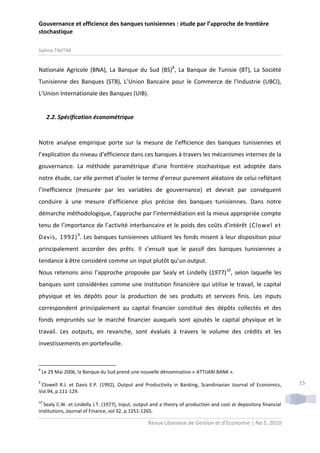 Gouvernance et efficience des banques tunisiennes : étude par l’approche de frontière
stochastique
Salima TAKTAK

Nationale Agricole (BNA), La Banque du Sud (BS)8, La Banque de Tunisie (BT), La Société
Tunisienne des Banques (STB), L’Union Bancaire pour le Commerce de l’Industrie (UBCI),
L’Union Internationale des Banques (UIB).

2.2. Spécification économétrique

Notre analyse empirique porte sur la mesure de l’efficience des banques tunisiennes et
l’explication du niveau d’efficience dans ces banques à travers les mécanismes internes de la
gouvernance. La méthode paramétrique d’une frontière stochastique est adoptée dans
notre étude, car elle permet d’isoler le terme d’erreur purement aléatoire de celui reflétant
l’inefficience (mesurée par les variables de gouvernance) et devrait par conséquent
conduire à une mesure d’efficience plus précise des banques tunisiennes. Dans notre
démarche méthodologique, l’approche par l’intermédiation est la mieux appropriée compte
tenu de l’importance de l’activité interbancaire et le poids des coûts d’intérêt (Clowel et
Davis, 1992) 9. Les banques tunisiennes utilisent les fonds misent à leur disposition pour
principalement accorder des prêts. Il s’ensuit que le passif des banques tunisiennes a
tendance à être considéré comme un input plutôt qu’un output.
Nous retenons ainsi l’approche proposée par Sealy et Lindelly (1977)10, selon laquelle les
banques sont considérées comme une institution financière qui utilise le travail, le capital
physique et les dépôts pour la production de ses produits et services finis. Les inputs
correspondent principalement au capital financier constitué des dépôts collectés et des
fonds empruntés sur le marché financier auxquels sont ajoutés le capital physique et le
travail. Les outputs, en revanche, sont évalués à travers le volume des crédits et les
investissements en portefeuille.

8

Le 29 Mai 2006, la Banque du Sud prend une nouvelle dénomination « ATTIJARI BANK ».

9

Clowell R.J. et Davis E.P. (1992), Output and Productivity in Banking, Scandinavian Journal of Economics,
Vol.94, p.111-129.
10

Sealy C.W. et Lindelly J.T. (1977), Input, output and a theory of production and cost at depository financial
institutions, Journal of Finance, vol 32, p.1251-1265.

Revue Libanaise de Gestion et d’Economie | No 5, 2010

15

 