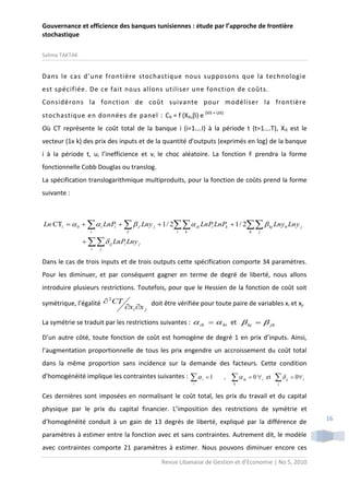 Gouvernance et efficience des banques tunisiennes : étude par l’approche de frontière
stochastique
Salima TAKTAK

Dans le cas d’une frontière stochastique nous supposons que la technologie
est spécifiée. De ce fait nous allons utiliser une fonction de coûts.
Considérons la fonction de coût suivante pour modéliser la frontière
stochastique en données de panel : Cit = f (Xit,) e (Vit + Uit)
Où CT représente le coût total de la banque i (i=1….I) à la période t (t=1….T), X it est le
vecteur (1x k) des prix des inputs et de la quantité d’outputs (exprimés en log) de la banque
i à la période t, ui l’inefficience et vi le choc aléatoire. La fonction F prendra la forme
fonctionnelle Cobb Douglas ou translog.
La spécification translogarithmique multiproduits, pour la fonction de coûts prend la forme
suivante :

Ln CTi   0    i LnPi    J Lny j  1 / 2  ik LnPi LnPk  1 / 2  hj Lny h Ln y j
i

J

i

k

h

j

   ij LnPi Lny j
i

j

Dans le cas de trois inputs et de trois outputs cette spécification comporte 34 paramètres.
Pour les diminuer, et par conséquent gagner en terme de degré de liberté, nous allons
introduire plusieurs restrictions. Toutefois, pour que le Hessien de la fonction de coût soit
2
symétrique, l’égalité  CT

xi x j

doit être vérifiée pour toute paire de variables xi et xj.

La symétrie se traduit par les restrictions suivantes :  ik   ki et  hj   jh
D’un autre côté, toute fonction de coût est homogène de degré 1 en prix d’inputs. Ainsi,
l’augmentation proportionnelle de tous les prix engendre un accroissement du coût total
dans la même proportion sans incidence sur la demande des facteurs. Cette condition
d’homogénéité implique les contraintes suivantes :


i

i

1

,


k

ik

 0  i et



ij

 0 i

j

Ces dernières sont imposées en normalisant le coût total, les prix du travail et du capital
physique par le prix du capital financier. L’imposition des restrictions de symétrie et
d’homogénéité conduit à un gain de 13 degrés de liberté, expliqué par la différence de
paramètres à estimer entre la fonction avec et sans contraintes. Autrement dit, le modèle
avec contraintes comporte 21 paramètres à estimer. Nous pouvons diminuer encore ces
Revue Libanaise de Gestion et d’Economie | No 5, 2010

16

 