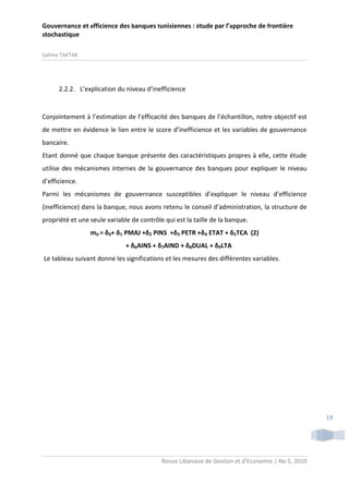 Gouvernance et efficience des banques tunisiennes : étude par l’approche de frontière
stochastique
Salima TAKTAK

2.2.2. L’explication du niveau d’inefficience

Conjointement à l’estimation de l’efficacité des banques de l’échantillon, notre objectif est
de mettre en évidence le lien entre le score d’inefficience et les variables de gouvernance
bancaire.
Etant donné que chaque banque présente des caractéristiques propres à elle, cette étude
utilise des mécanismes internes de la gouvernance des banques pour expliquer le niveau
d’efficience.
Parmi les mécanismes de gouvernance susceptibles d’expliquer le niveau d’efficience
(inefficience) dans la banque, nous avons retenu le conseil d’administration, la structure de
propriété et une seule variable de contrôle qui est la taille de la banque.
mit = δ0+ δ1 PMAJ +δ2 PINS +δ3 PETR +δ4 ETAT + δ5TCA (2)
+ δ6AINS + δ7AIND + δ8DUAL + δ9LTA
Le tableau suivant donne les significations et les mesures des différentes variables.

19

Revue Libanaise de Gestion et d’Economie | No 5, 2010

 