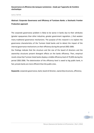 Gouvernance et efficience des banques tunisiennes : étude par l’approche de frontière
stochastique
Salima TAKTAK

Abstract: Corporate Governance and Efficiency of Tunisians Banks: a Stochastic Frontier
Production approach

The corporate governance problem is likely to be worse in banks due to their attributes
(greater opaqueness than other industries, greater government regulation...) that weaken
many traditional governance mechanisms. The purpose of this research is to explore the
governance characteristics of the Tunisian listed banks and to detect the impact of the
internal governance mechanisms on their efficiency during the period 2002-2006.
Our findings indicate that the structure and the size of the board of directors and the
ownership structures present divergent effects on the banks efficiency. Then, empirical
results show that Tunisian listed banks display a middle efficiency level of 79,30% during the
period 2002-2006. The deterioration of the efficiency level is owed to big public bank, in
fact, private banks are more efficient than the public ones.

Keywords: corporate governance, bank, board of director, ownership structures, efficiency.

2

Revue Libanaise de Gestion et d’Economie | No 5, 2010

 