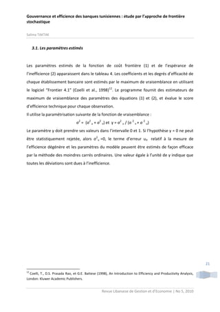 Gouvernance et efficience des banques tunisiennes : étude par l’approche de frontière
stochastique
Salima TAKTAK

3.1. Les paramètres estimés

Les paramètres estimés de la fonction de coût frontière (1) et de l’espérance de
l’inefficience (2) apparaissent dans le tableau 4. Les coefficients et les degrés d’efficacité de
chaque établissement bancaire sont estimés par le maximum de vraisemblance en utilisant
le logiciel “Frontier 4.1” (Coelli et al., 1998)12. Le programme fournit des estimateurs de
maximum de vraisemblance des paramètres des équations (1) et (2), et évalue le score
d’efficience technique pour chaque observation.
Il utilise la paramétrisation suivante de la fonction de vraisemblance :
σ2 = (σ2 u + σ2 v) et γ = σ2 u / (σ 2 v + σ 2 u)
Le paramètre γ doit prendre ses valeurs dans l’intervalle 0 et 1. Si l’hypothèse γ = 0 ne peut
être statistiquement rejetée, alors σ2u =0, le terme d’erreur uit relatif à la mesure de
l’efficience dégénère et les paramètres du modèle peuvent être estimés de façon efficace
par la méthode des moindres carrés ordinaires. Une valeur égale à l’unité de γ indique que
toutes les déviations sont dues à l’inefficience.

21
12

Coelli, T., D.S. Prasada Rao, et G.E. Battese (1998), An Introduction to Efficiency and Productivity Analysis,
London: Kluwer Academic Publishers.

Revue Libanaise de Gestion et d’Economie | No 5, 2010

 