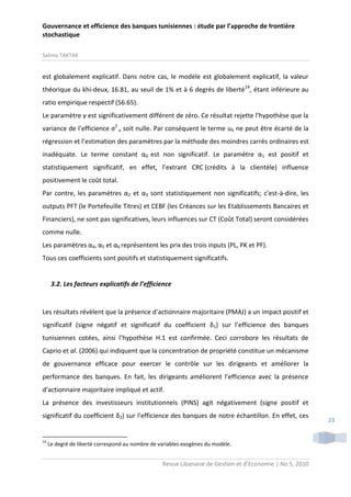 Gouvernance et efficience des banques tunisiennes : étude par l’approche de frontière
stochastique
Salima TAKTAK

est globalement explicatif. Dans notre cas, le modèle est globalement explicatif, la valeur
théorique du khi-deux, 16.81, au seuil de 1% et à 6 degrés de liberté14, étant inférieure au
ratio empirique respectif (56.65).
Le paramètre γ est significativement différent de zéro. Ce résultat rejette l’hypothèse que la
variance de l’efficience σ2 u soit nulle. Par conséquent le terme uit ne peut être écarté de la
régression et l’estimation des paramètres par la méthode des moindres carrés ordinaires est
inadéquate. Le terme constant α0 est non significatif. Le paramètre α1 est positif et
statistiquement significatif, en effet, l’extrant CRC (crédits à la clientèle) influence
positivement le coût total.
Par contre, les paramètres α2 et α3 sont statistiquement non significatifs; c'est-à-dire, les
outputs PFT (le Portefeuille Titres) et CEBF (les Créances sur les Etablissements Bancaires et
Financiers), ne sont pas significatives, leurs influences sur CT (Coût Total) seront considérées
comme nulle.
Les paramètres α4, α5 et α6 représentent les prix des trois inputs (PL, PK et PF).
Tous ces coefficients sont positifs et statistiquement significatifs.

3.2. Les facteurs explicatifs de l’efficience

Les résultats révèlent que la présence d’actionnaire majoritaire (PMAJ) a un impact positif et
significatif (signe négatif et significatif du coefficient δ1) sur l’efficience des banques
tunisiennes cotées, ainsi l’hypothèse H.1 est confirmée. Ceci corrobore les résultats de
Caprio et al. (2006) qui indiquent que la concentration de propriété constitue un mécanisme
de gouvernance efficace pour exercer le contrôle sur les dirigeants et améliorer la
performance des banques. En fait, les dirigeants améliorent l’efficience avec la présence
d’actionnaire majoritaire impliqué et actif.
La présence des investisseurs institutionnels (PINS) agit négativement (signe positif et
significatif du coefficient δ2) sur l’efficience des banques de notre échantillon. En effet, ces

14

Le degré de liberté correspond au nombre de variables exogènes du modèle.

Revue Libanaise de Gestion et d’Economie | No 5, 2010

23

 