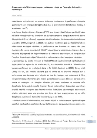 Gouvernance et efficience des banques tunisiennes : étude par l’approche de frontière
stochastique
Salima TAKTAK

investisseurs institutionnels ne peuvent influencer positivement la performance bancaire
que lorsqu’ils sont impliqués de façon active dans le gouvernement de la banque (Barclay et
Holderness, 199115).
La présence des investisseurs étrangers (PETR) a un impact négatif et non significatif (signe
positif et non significatif du coefficient δ3) sur l’efficience des banques tunisiennes cotées
(l’hypothèse H.3 est infirmée) supportant ainsi les résultats de plusieurs études telles que
Lang et So (2002), Berger et al. (2003). Ces auteurs n’estiment pas que l’actionnariat des
investisseurs étrangers améliore la performance des banques au niveau des pays
émergents. De même, Lensink et al. (2006)16 trouvent que la présence des étrangers dans la
structure de propriété est négativement liée à l’efficience des banques. Ils indiquent que
l’ampleur de cet impact négatif dépend de la réglementation dans les pays en transition.
Le pourcentage du capital revenant à l’Etat (ETAT) est négativement et significativement
(signe positif et significatif du coefficient δ4, H.4 confirmée) corrélé à l’efficience des
banques confirmant les résultats de Lang et So (2002), Barth et al. (2005), Berger et al.
(2005). En fait, ces auteurs trouvent que les effets de la propriété étatique sur la
performance des banques sont négatifs et que les banques qui reviennent à l’Etat
enregistrent des performances plus faibles que celles des banques détenues par des privés
locaux ou étrangers. Les banques détenues par l’Etat subiraient un moindre effet
disciplinaire de la part du marché financier. Ce qui inciterait leurs dirigeants à suivre leurs
propres intérêts au dépend des intérêts de leurs institutions. Les managers des banques
privées subiraient alors une pression plus forte de leur environnement et un effet
disciplinaire plus intense du marché financier (Lang et So, 2002).
La taille du conseil d’administration a un impact négatif et statistiquement significatif (signe
positif et significatif du coefficient δ5) sur l’efficience des banques tunisiennes cotées. Ces

15

Barclay M. et Hoderness C. (1991), Negociated blocktrades and corporate control, Journal of finance, Vol 46,
p. 861-878.
16

Lensink, R., A. Meesters et I. Naaborg. (2006), Bank Efficiency and Foreign Ownership: Does Good
Governance Matter?, Groningen: University of Groningen. Mimeo.

Revue Libanaise de Gestion et d’Economie | No 5, 2010

24

 