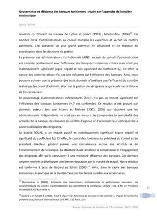 Gouvernance et efficience des banques tunisiennes : étude par l’approche de frontière
stochastique
Salima TAKTAK

résultats corroborent les travaux de Lipton et Lorsch (1992) ; Montandrau (2006)17. Un
nombre élevé d’administrateurs au conseil multiplie les expertises et accroît les conflits
potentiels. Ceci présente un plus grand potentiel de désaccord et de manque de
coordination dans les décisions de gestion.
La présence des administrateurs institutionnels (AINS) au sein du conseil d’administration
est corrélée positivement avec l’efficience des banques tunisiennes cotées mais n’est pas
statistiquement significatif (signe négatif et non significatif du coefficient δ 6). En effet, la
nature des administrateurs n’a pas une influence sur l’efficience des banques. Ainsi, nous
pouvons estimer que la présence des institutionnels n’améliore pas l’efficacité du contrôle
réalisé par le conseil d’administration sur la gestion des dirigeants ce qui confirme la théorie
de l’enracinement.
Le pourcentage d’administrateurs indépendants (AIND) n’a pas un impact significatif sur
l’efficience des banques tunisiennes (H.7 est confirmée). Ce résultat a été prouvé par
plusieurs auteurs tels que Adams et Mehran (2003, 2005) qui stipulent que les
administrateurs indépendants ne sont pas en mesure de comprendre la complexité des
activités de la banque, de résoudre les conflits d'agence et d’accomplir leur principal rôle à
savoir la discipline des dirigeants.
La dualité (DUAL) a un impact positif et statistiquement significatif (signe négatif et
significatif du coefficient δ8). En effet, le cumul des fonctions du président du conseil et du
président directeur général permet une connaissance accrue des activités et de
l’environnement de la banque. La structure duale améliore la compétence et l’engagement
des dirigeants afin qu’ils conduisent à une meilleure efficience des banques. Ces derniers
seraient motivés à développer une bonne réputation sur le marché de travail. Notre résultat
est conforme à ceux de Godard et Schatt (2000)18. Ainsi, dans le cadre des banques
tunisiennes, la pratique de la dualité n’est pas forcément nuisible aux actionnaires.
17

Montandrau S. (2006), Activisme des investisseurs institutionnels et performance boursière : les
caractéristiques du conseil d’administration qui permettent la confiance, CEROG –IAE d’Aix en Provence
Université d’Aix- Marseille III.
18

Godard L. et Schatt A. (2000), Faut-il séparer les fonctions de decision et de contrôle ?, Papier de recherche
présenté aux journaux internationaux de l’AFFI, ESC Paris, Juin.

Revue Libanaise de Gestion et d’Economie | No 5, 2010

25

 